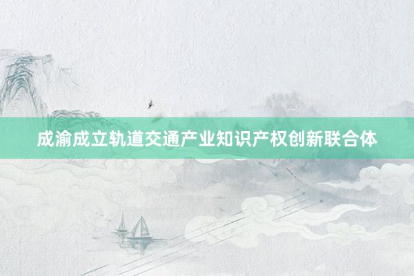 成渝成立轨道交通产业知识产权创新联合体