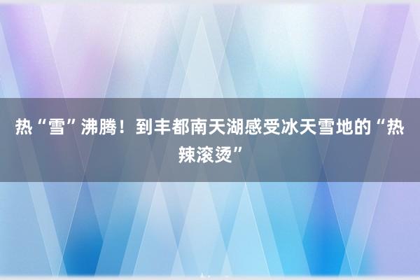 热“雪”沸腾！到丰都南天湖感受冰天雪地的“热辣滚烫”