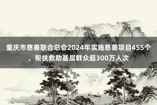重庆市慈善联合总会2024年实施慈善项目455个，帮扶救助基层群众超300万人次
