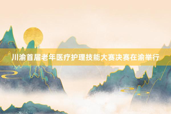 川渝首届老年医疗护理技能大赛决赛在渝举行